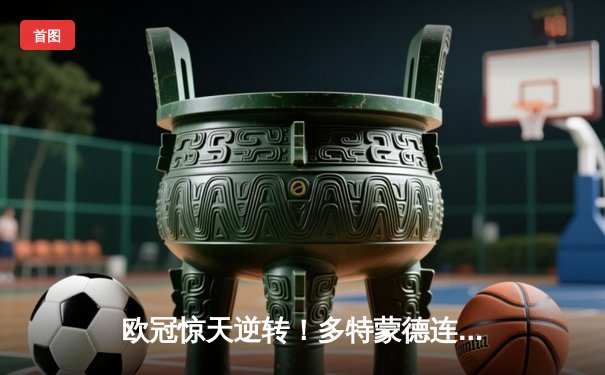 欧冠惊天逆转！多特蒙德连追三球淘汰巴黎，胡梅尔斯头槌定江山