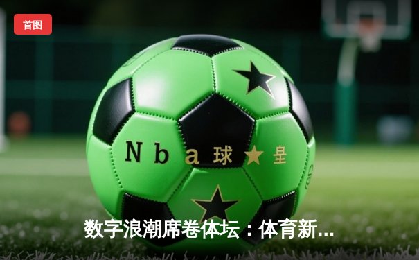 数字浪潮席卷体坛：体育新闻的沉浸式变革与未来展望