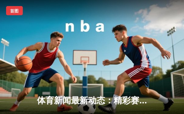 体育新闻最新动态：精彩赛事回顾
